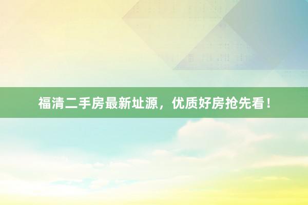 福清二手房最新址源，优质好房抢先看！